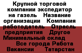 Крупной торговой компании экспедитор на газель › Название организации ­ Компания-работодатель › Отрасль предприятия ­ Другое › Минимальный оклад ­ 18 000 - Все города Работа » Вакансии   . Татарстан респ.